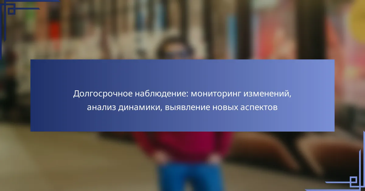 Долгосрочное наблюдение: мониторинг изменений, анализ динамики, выявление новых аспектов