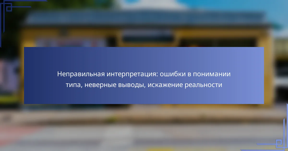 Неправильная интерпретация: ошибки в понимании типа, неверные выводы, искажение реальности