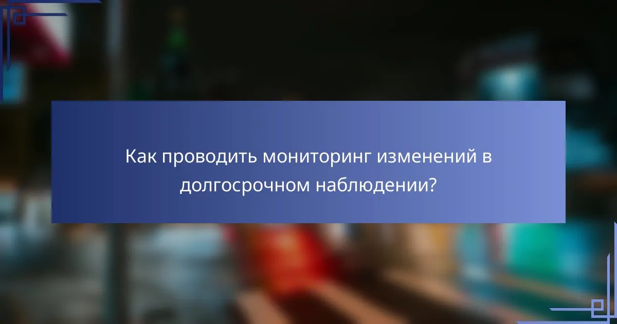 Как проводить мониторинг изменений в долгосрочном наблюдении?